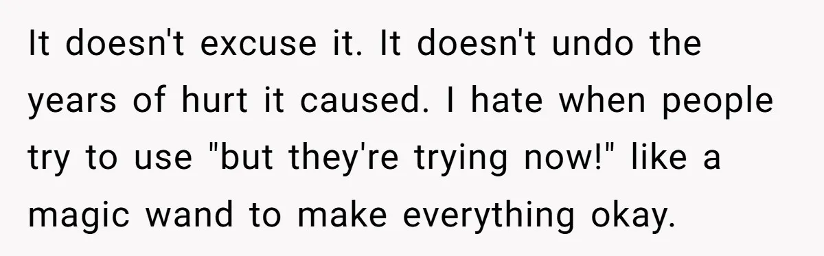 It doesn't excuse it. It doesn't undo the years of hurt it caused. I hate when people try to use "but they're trying now!" like a magic wand to make...