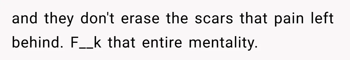 and they don't erase the scars that pain left behind. F__k that entire mentality.