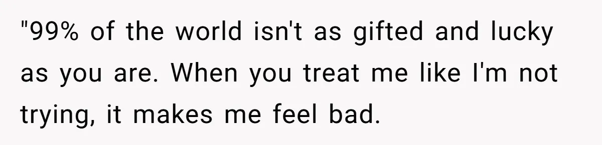 "99% of the world isn't as gifted and lucky as you are. When you treat me like I'm not trying, it makes me feel bad.