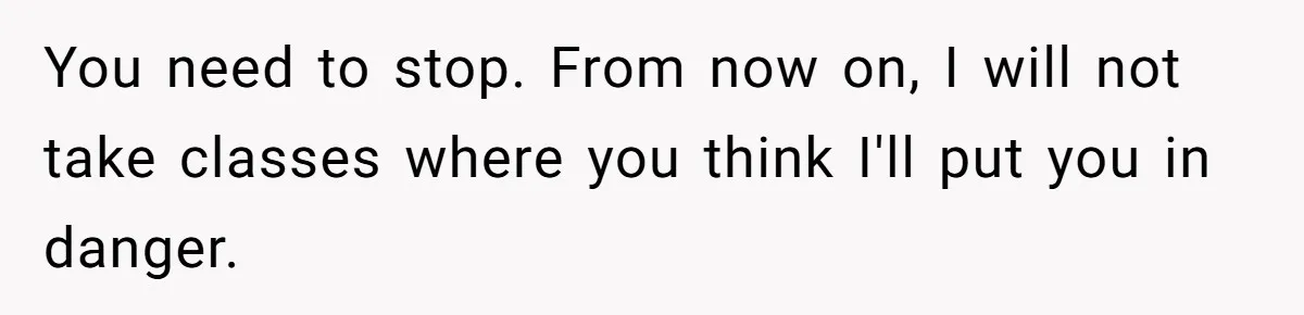You need to stop. From now on, I will not take classes where you think I'll put you in danger.