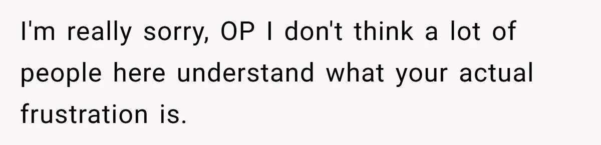 I'm really sorry, OP I don't think a lot of people here understand what your actual frustration is.