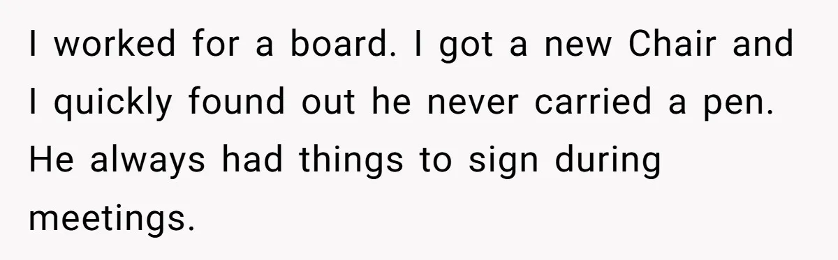 I worked for a board. I got a new Chair and I quickly found out he never carried a pen. He always had things to sign during meetings.