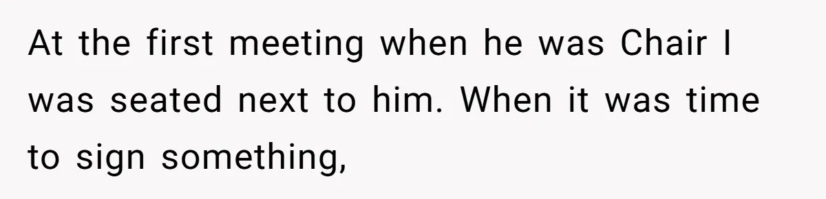 At the first meeting when he was Chair I was seated next to him. When it was time to sign something,