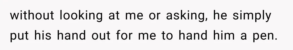 without looking at me or asking, he simply put his hand out for me to hand him a pen.