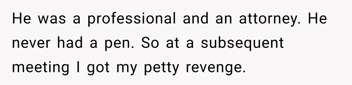 He was a professional and an attorney. He never had a pen. So at a subsequent meeting I got my petty revenge.