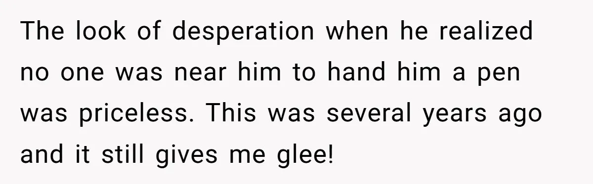 The look of desperation when he realized no one was near him to hand him a pen was priceless. This was several years ago and it still gives me glee!