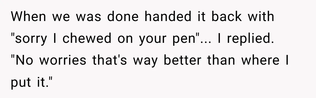 When we was done handed it back with "sorry I chewed on your pen"... I replied. "No worries that's way better than where I put it."