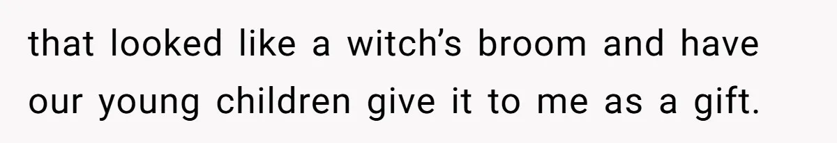 that looked like a witch’s broom and have our young children give it to me as a gift.