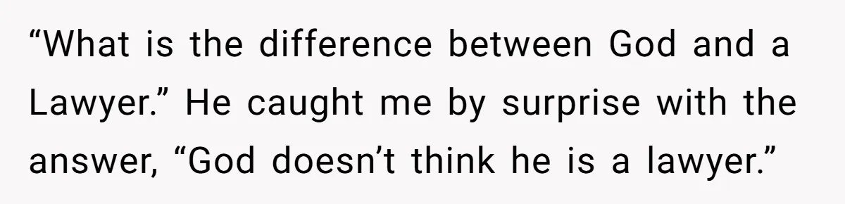 “What is the difference between God and a Lawyer.” He caught me by surprise with the answer, “God doesn’t think he is a lawyer.”