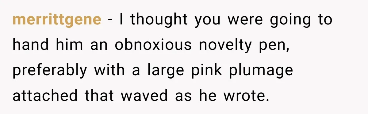 merrittgene − I thought you were going to hand him an obnoxious novelty pen, preferably with a large pink plumage attached that waved as he wrote.