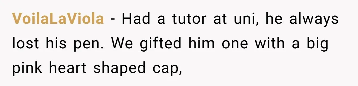VoilaLaViola − Had a tutor at uni, he always lost his pen. We gifted him one with a big pink heart shaped cap,