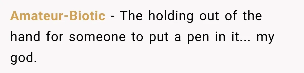 Amateur-Biotic − The holding out of the hand for someone to put a pen in it... my god.