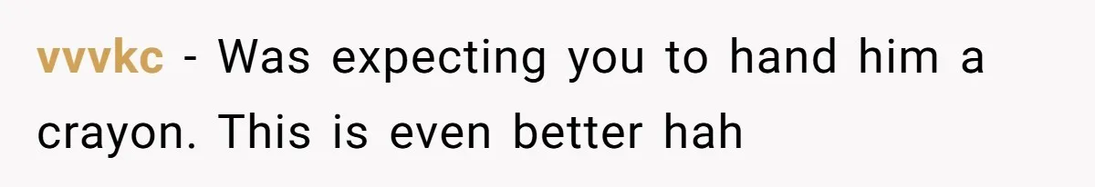 vvvkc − Was expecting you to hand him a crayon. This is even better hah