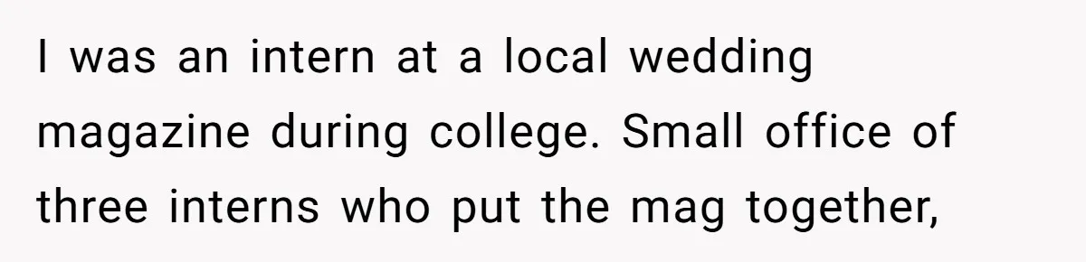 I was an intern at a local wedding magazine during college. Small office of three interns who put the mag together,