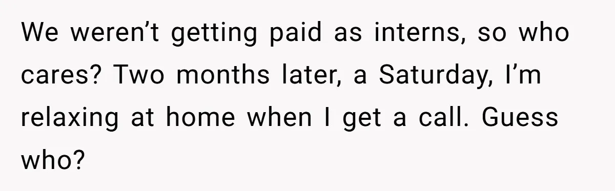 We weren’t getting paid as interns, so who cares? Two months later, a Saturday, I’m relaxing at home when I get a call. Guess who?