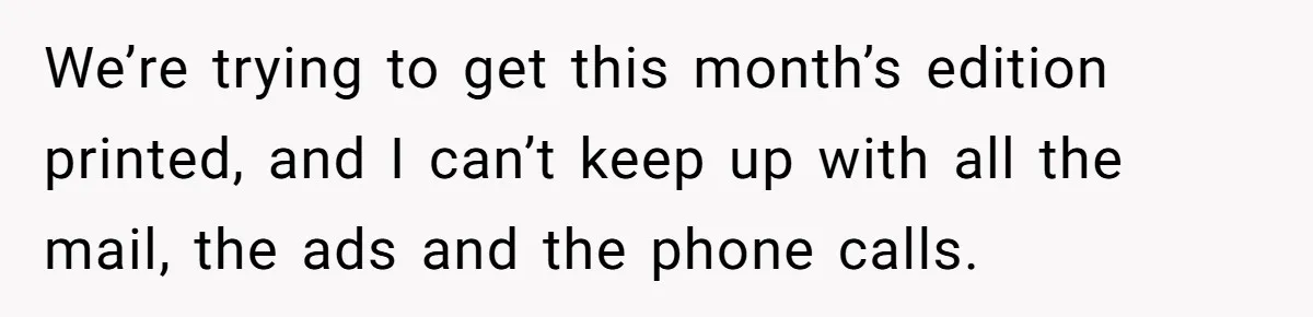 We’re trying to get this month’s edition printed, and I can’t keep up with all the mail, the ads and the phone calls.