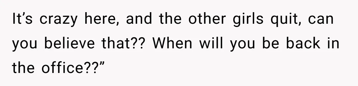 It’s crazy here, and the other girls quit, can you believe that?? When will you be back in the office??”