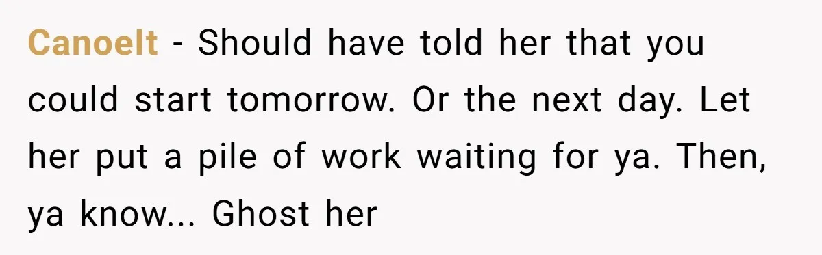 CanoeIt − Should have told her that you could start tomorrow. Or the next day. Let her put a pile of work waiting for ya. Then, ya know... Ghost her