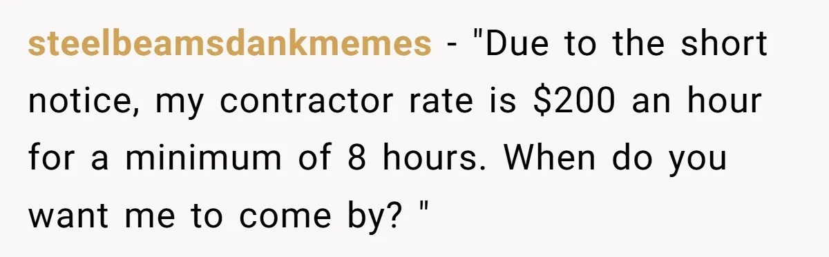 steelbeamsdankmemes − "Due to the short notice, my contractor rate is $200 an hour for a minimum of 8 hours. When do you want me to come by? "