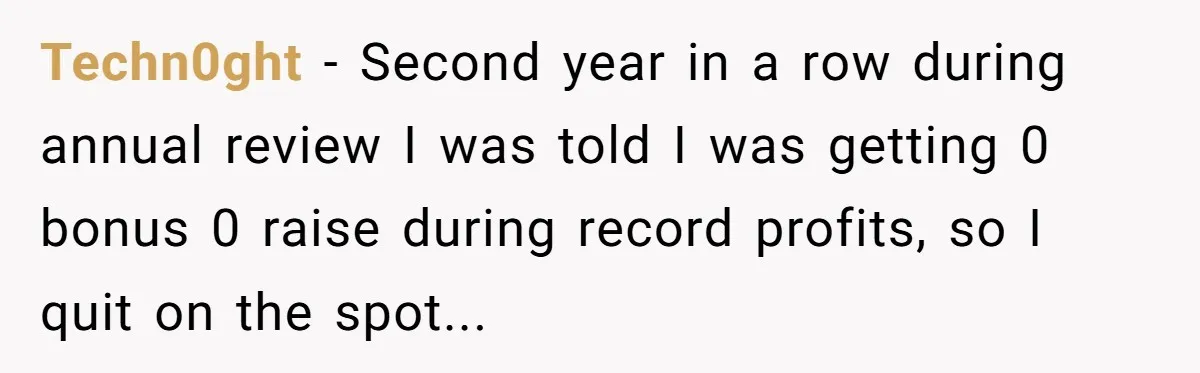 Techn0ght − Second year in a row during annual review I was told I was getting 0 bonus 0 raise during record profits, so I quit on the spot...
