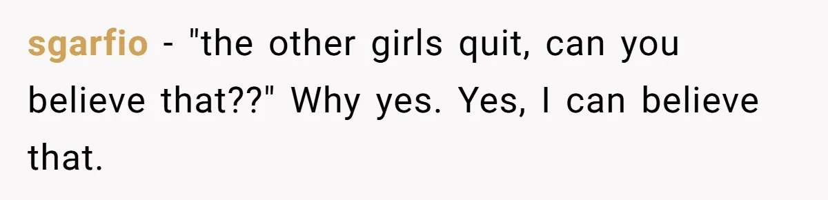 sgarfio − "the other girls quit, can you believe that??" Why yes. Yes, I can believe that.