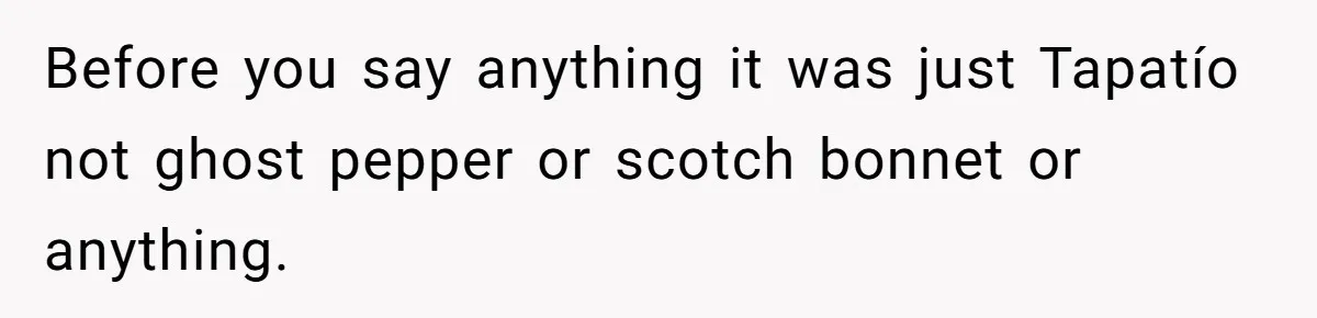 Before you say anything it was just Tapatío not ghost pepper or scotch bonnet or anything.