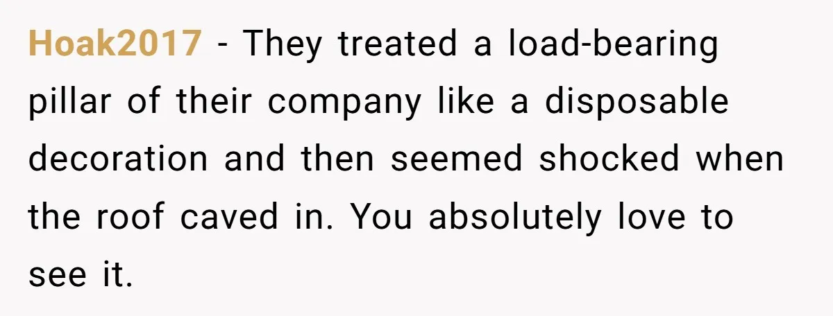 Hoak2017 − They treated a load-bearing pillar of their company like a disposable decoration and then seemed shocked when the roof caved in. You absolutely love to see it.