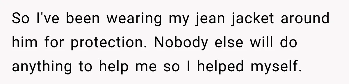 So I've been wearing my jean jacket around him for protection. Nobody else will do anything to help me so I helped myself.