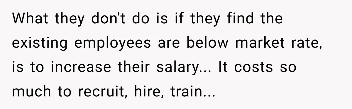 What they don't do is if they find the existing employees are below market rate, is to increase their salary... It costs so much to recruit, hire, train...