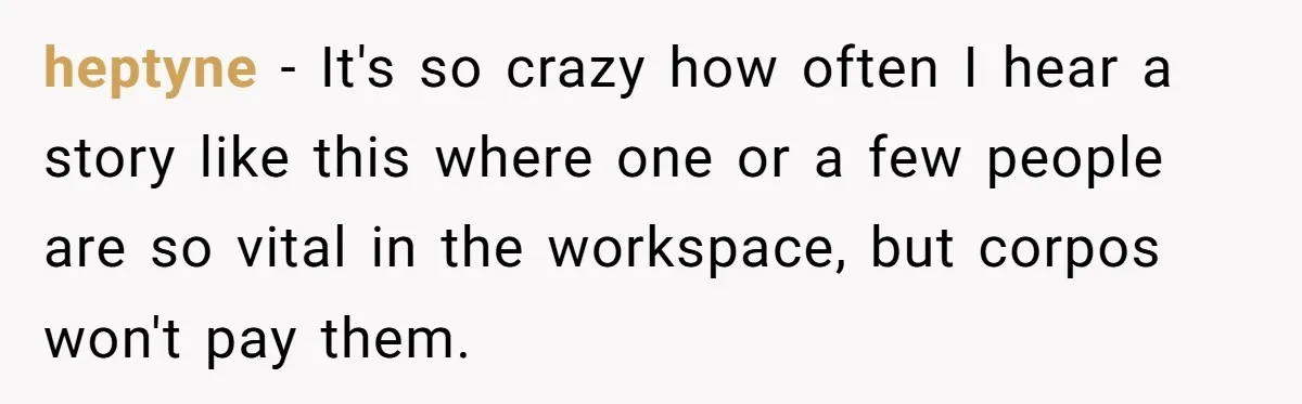 heptyne − It's so crazy how often I hear a story like this where one or a few people are so vital in the workspace, but corpos won't pay them.