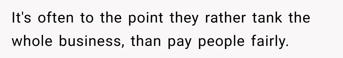 It's often to the point they rather tank the whole business, than pay people fairly.