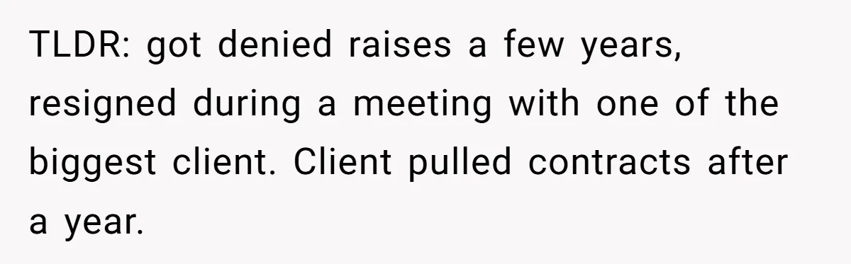 TLDR: got denied raises a few years, resigned during a meeting with one of the biggest client. Client pulled contracts after a year.