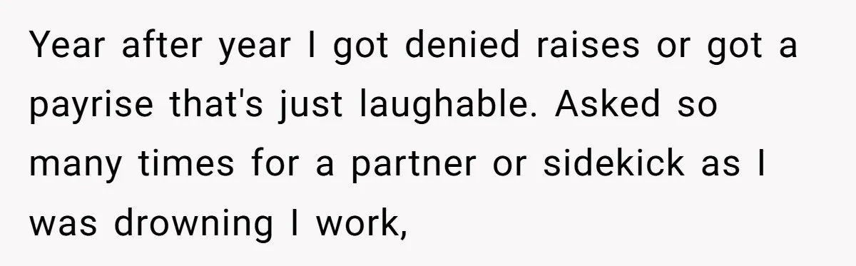 Year after year I got denied raises or got a payrise that's just laughable. Asked so many times for a partner or sidekick as I was drowning I work,