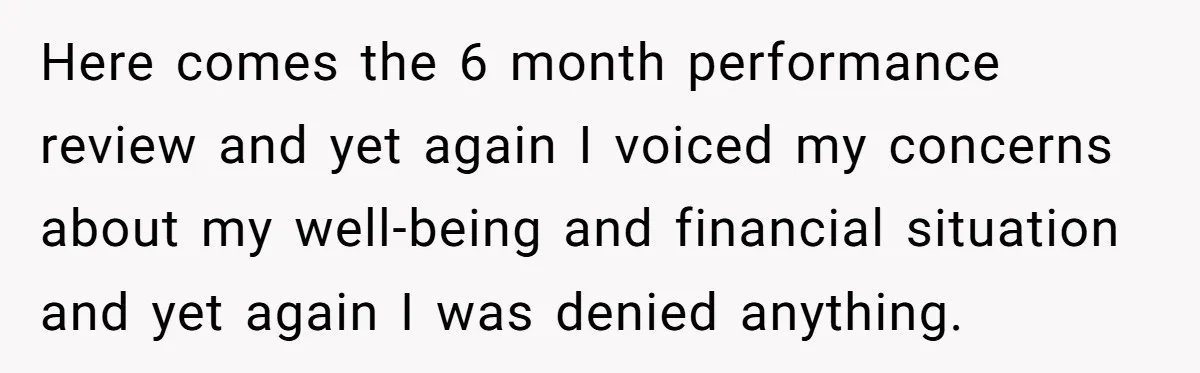 Here comes the 6 month performance review and yet again I voiced my concerns about my well-being and financial situation and yet again I was denied anything.