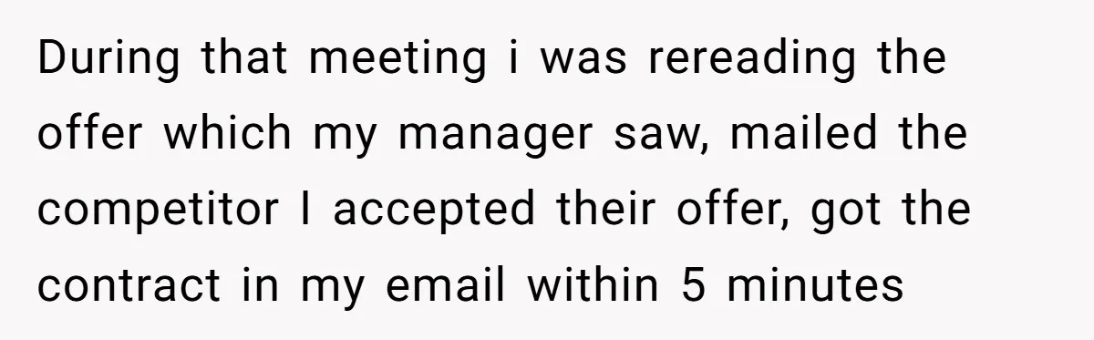 During that meeting i was rereading the offer which my manager saw, mailed the competitor I accepted their offer, got the contract in my email within 5 minutes