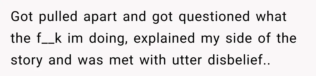Got pulled apart and got questioned what the f__k im doing, explained my side of the story and was met with utter disbelief..