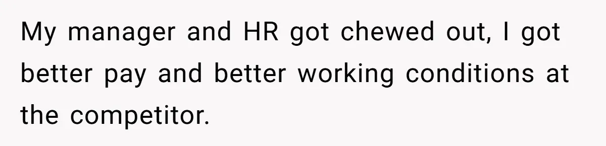 My manager and HR got chewed out, I got better pay and better working conditions at the competitor.