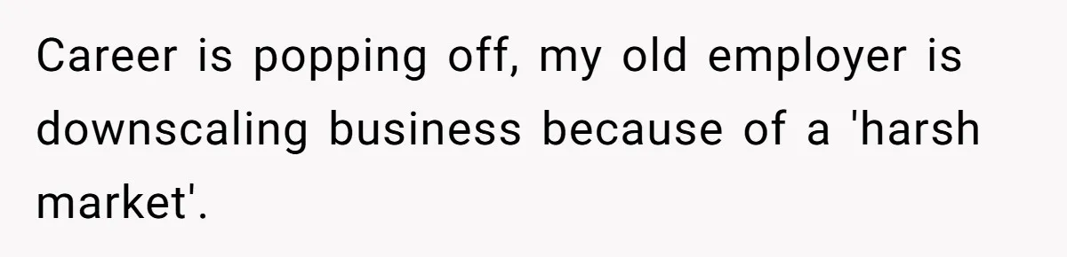 Career is popping off, my old employer is downscaling business because of a 'harsh market'.