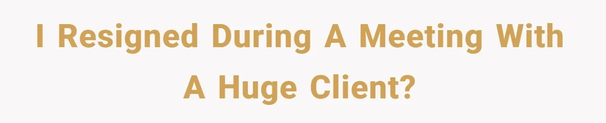I resigned during a meeting with a huge client?