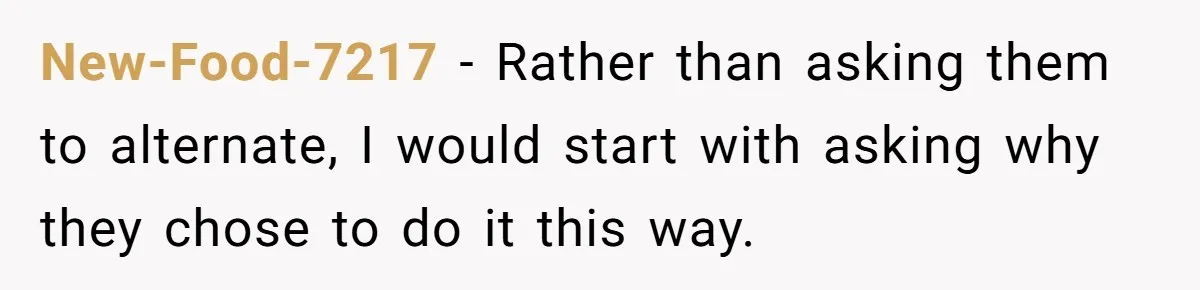 New-Food-7217 − Rather than asking them to alternate, I would start with asking why they chose to do it this way.