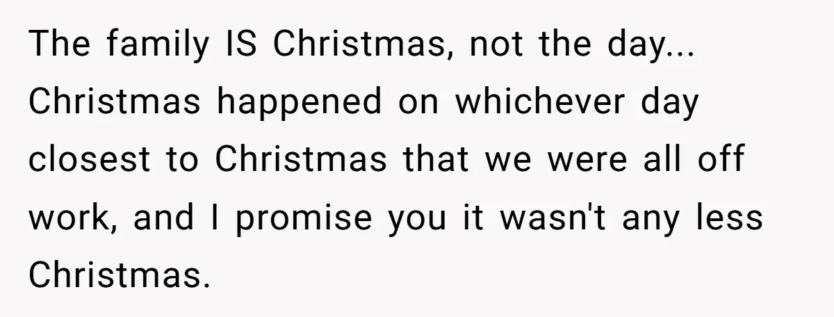 The family IS Christmas, not the day... Christmas happened on whichever day closest to Christmas that we were all off work, and I promise you it wasn't any less Christmas.