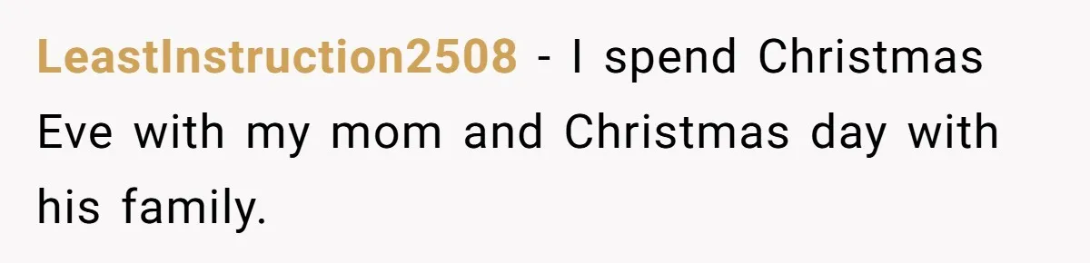 LeastInstruction2508 − I spend Christmas Eve with my mom and Christmas day with his family.