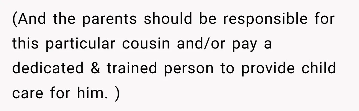 (And the parents should be responsible for this particular cousin and/or pay a dedicated & trained person to provide child care for him. )