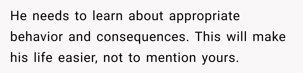 He needs to learn about appropriate behavior and consequences. This will make his life easier, not to mention yours.