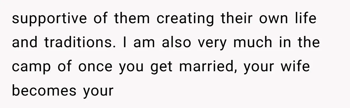 supportive of them creating their own life and traditions. I am also very much in the camp of once you get married, your wife becomes your