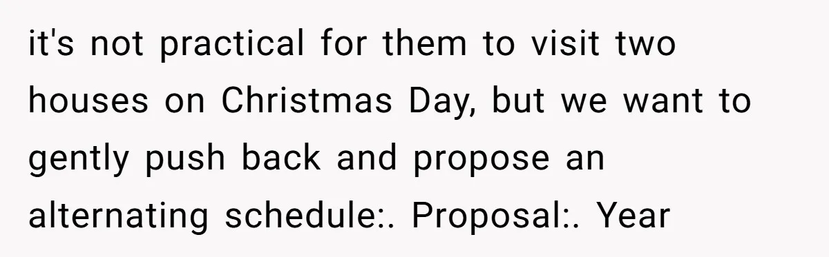it's not practical for them to visit two houses on Christmas Day, but we want to gently push back and propose an alternating schedule:. Proposal:. Year