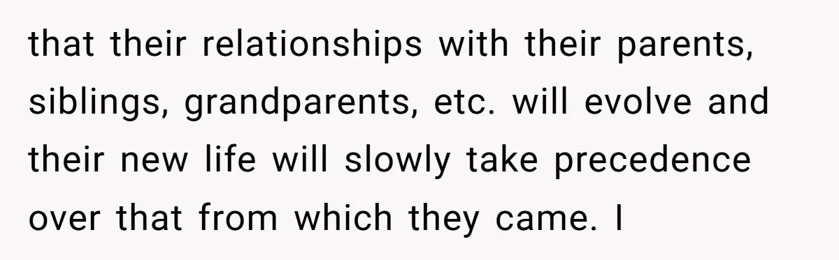 that their relationships with their parents, siblings, grandparents, etc. will evolve and their new life will slowly take precedence over that from which they came. I