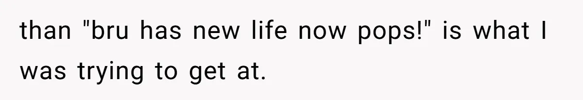 than "bru has new life now pops!" is what I was trying to get at.