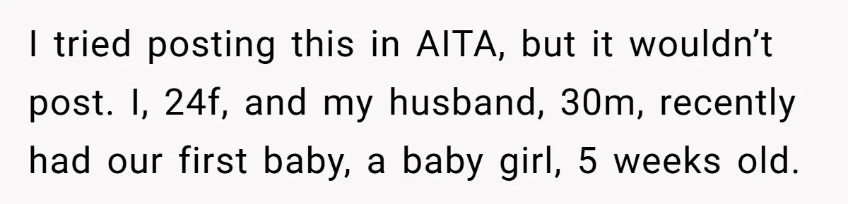 I tried posting this in AITA, but it wouldn’t post. I, 24f, and my husband, 30m, recently had our first baby, a baby girl, 5 weeks old.