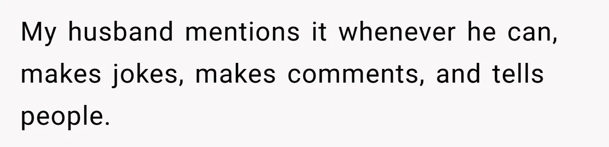 My husband mentions it whenever he can, makes jokes, makes comments, and tells people.